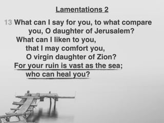 13 What can I say for you, to what compare
you, O daughter of Jerusalem?
What can I liken to you,
that I may comfort you,
O virgin daughter of Zion?
For your ruin is vast as the sea;
who can heal you?
Lamentations 2
 