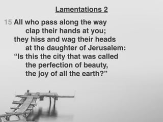 15 All who pass along the way
clap their hands at you;
they hiss and wag their heads
at the daughter of Jerusalem:
“Is this the city that was called
the perfection of beauty,
the joy of all the earth?”
Lamentations 2
 