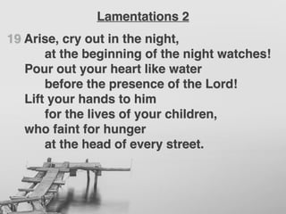 19 Arise, cry out in the night,
at the beginning of the night watches!
Pour out your heart like water
before the presence of the Lord!
Lift your hands to him
for the lives of your children,
who faint for hunger
at the head of every street.
Lamentations 2
 