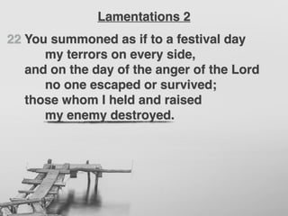 22 You summoned as if to a festival day
my terrors on every side,
and on the day of the anger of the Lord
no one escaped or survived;
those whom I held and raised
my enemy destroyed.
Lamentations 2
 