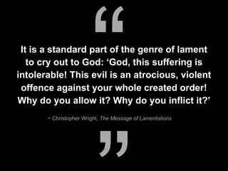 It is a standard part of the genre of lament
to cry out to God: ‘God, this suffering is
intolerable! This evil is an atrocious, violent
offence against your whole created order!
Why do you allow it? Why do you inflict it?’
“~ Christopher Wright, The Message of Lamentations
 