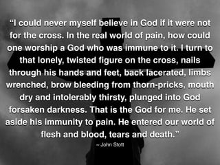 “I could never myself believe in God if it were not
for the cross. In the real world of pain, how could
one worship a God who was immune to it. I turn to
that lonely, twisted ﬁgure on the cross, nails
through his hands and feet, back lacerated, limbs
wrenched, brow bleeding from thorn-pricks, mouth
dry and intolerably thirsty, plunged into God
forsaken darkness. That is the God for me. He set
aside his immunity to pain. He entered our world of
ﬂesh and blood, tears and death.”
~ John Stott
 