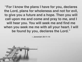 “For I know the plans I have for you, declares
the Lord, plans for wholeness and not for evil,
to give you a future and a hope. Then you will
call upon me and come and pray to me, and I
will hear you. You will seek me and ﬁnd me
when you seek me me with all your heart. I will
be found by you, declares the Lord.”
~ Jeremiah 29:11-14
 