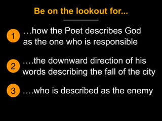 1
…how the Poet describes God
as the one who is responsible
2
….the downward direction of his
words describing the fall of the city
Be on the lookout for...
3 ….who is described as the enemy
 