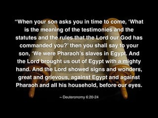 “When your son asks you in time to come, ‘What
is the meaning of the testimonies and the
statutes and the rules that the Lord our God has
commanded you?’ then you shall say to your
son, ‘We were Pharaoh’s slaves in Egypt. And
the Lord brought us out of Egypt with a mighty
hand. And the Lord showed signs and wonders,
great and grievous, against Egypt and against
Pharaoh and all his household, before our eyes.
~ Deuteronomy 6:20-24
 