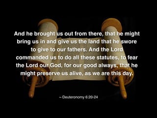 And he brought us out from there, that he might
bring us in and give us the land that he swore
to give to our fathers. And the Lord
commanded us to do all these statutes, to fear
the Lord our God, for our good always, that he
might preserve us alive, as we are this day.
~ Deuteronomy 6:20-24
 