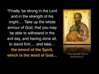 ~ The Apostle Paul in
Ephesians 6
“Finally, be strong in the Lord
and in the strength of his
might.… Take up the whole
armour of God, that you may
be able to withstand in the
evil day, and having done all,
to stand ﬁrm…. and take…
the sword of the Spirit,
which is the word of God…
 