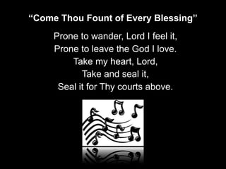 Prone to wander, Lord I feel it,
Prone to leave the God I love.
Take my heart, Lord,
Take and seal it,
Seal it for Thy courts above.
“Come Thou Fount of Every Blessing”
 