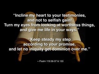 “Incline my heart to your testimonies,
and not to selﬁsh gain!
Turn my eyes from looking at worthless things,
and give me life in your ways.”
“Keep steady my step
according to your promise,
and let no iniquity get dominion over me.”
~ Psalm 119:36-37 & 133
 