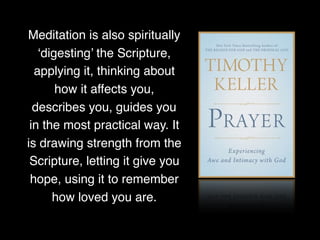 Meditation is also spiritually
‘digesting’ the Scripture,
applying it, thinking about
how it affects you,
describes you, guides you
in the most practical way. It
is drawing strength from the
Scripture, letting it give you
hope, using it to remember
how loved you are.
 
