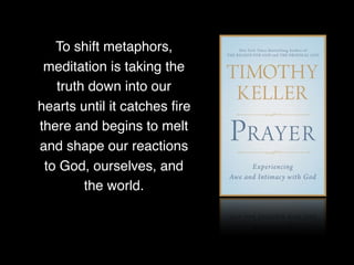 To shift metaphors,
meditation is taking the
truth down into our
hearts until it catches ﬁre
there and begins to melt
and shape our reactions
to God, ourselves, and
the world.
 