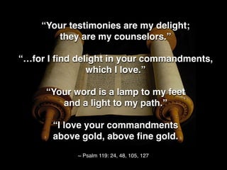 “Your testimonies are my delight;
they are my counselors.”
“…for I ﬁnd delight in your commandments,
which I love.”
“Your word is a lamp to my feet
and a light to my path.”
“I love your commandments
above gold, above ﬁne gold.
~ Psalm 119: 24, 48, 105, 127
 