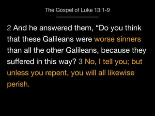 2 And he answered them, “Do you think
The Gospel of Luke 13:1-9
that these Galileans were worse sinners
than all the other Galileans, because they
suﬀered in this way? 3 No, I tell you; but
unless you repent, you will all likewise
perish.
 