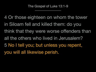4 Or those eighteen on whom the tower
The Gospel of Luke 13:1-9
in Siloam fell and killed them: do you
think that they were worse oﬀenders than
all the others who lived in Jerusalem?
5 No I tell you; but unless you repent,
you will all likewise perish.
 