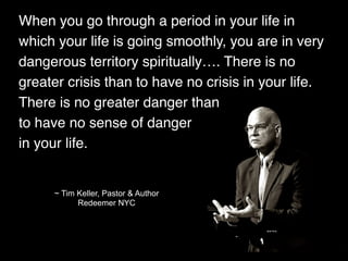 When you go through a period in your life in
which your life is going smoothly, you are in very
dangerous territory spiritually…. There is no
greater crisis than to have no crisis in your life.
There is no greater danger than
to have no sense of danger
in your life.
~ Tim Keller, Pastor & Author
Redeemer NYC
 