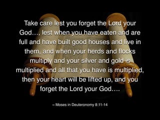 Take care lest you forget the Lord your
God…, lest when you have eaten and are
full and have built good houses and live in
them, and when your herds and ﬂocks
multiply and your silver and gold is
multiplied and all that you have is multiplied,
then your heart will be lifted up, and you
forget the Lord your God….
~ Moses in Deuteronomy 8:11-14
 