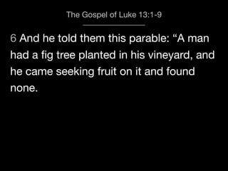 6 And he told them this parable: “A man
The Gospel of Luke 13:1-9
had a ﬁg tree planted in his vineyard, and
he came seeking fruit on it and found
none.
 