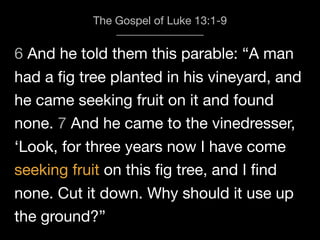 6 And he told them this parable: “A man
The Gospel of Luke 13:1-9
had a ﬁg tree planted in his vineyard, and
he came seeking fruit on it and found
none. 7 And he came to the vinedresser,
‘Look, for three years now I have come
seeking fruit on this ﬁg tree, and I ﬁnd
none. Cut it down. Why should it use up
the ground?”
 