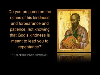 ~ The Apostle Paul in Romans 2:4
Do you presume on the
riches of his kindness
and forbearance and
patience, not knowing
that God’s kindness is
meant to lead you to
repentance?
 