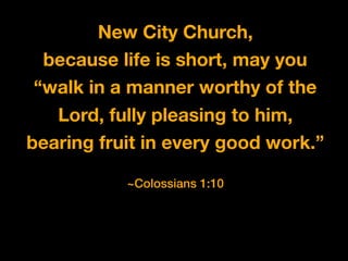 New City Church,
because life is short, may you
“walk in a manner worthy of the
Lord, fully pleasing to him,
bearing fruit in every good work.”
~Colossians 1:10
 