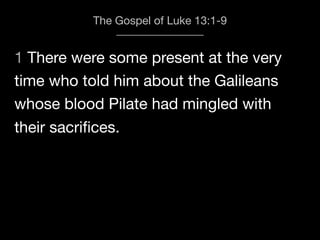 1 There were some present at the very
The Gospel of Luke 13:1-9
time who told him about the Galileans
whose blood Pilate had mingled with
their sacriﬁces.
 