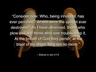 “Consider now: Who, being innocent, has
ever perished? Where were the upright ever
destroyed? As I have observed, those who
plow evil and those who sow trouble reap it.
At the breath of God they perish; at the
blast of his anger they are no more.”
~ Eliphaz in Job 4:7-9
 
