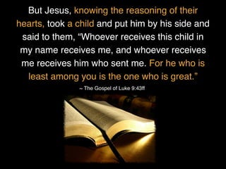 But Jesus, knowing the reasoning of their
hearts, took a child and put him by his side and
said to them, “Whoever receives this child in
my name receives me, and whoever receives
me receives him who sent me. For he who is
least among you is the one who is great.”
~ The Gospel of Luke 9:43ff
 