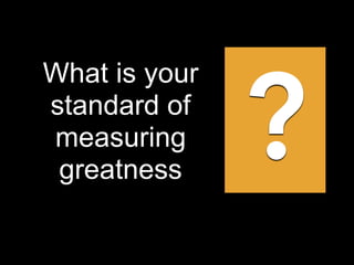 What is your
standard of
measuring
greatness
?
 