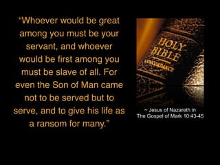 “Whoever would be great
among you must be your
servant, and whoever
would be ﬁrst among you
must be slave of all. For
even the Son of Man came
not to be served but to
serve, and to give his life as
a ransom for many.”
~ Jesus of Nazareth in
The Gospel of Mark 10:43-45
 