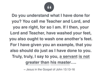 Do you understand what I have done for
you? You call me Teacher and Lord, and
you are right, for so I am. If I then, your
Lord and Teacher, have washed your feet,
you also ought to wash one another’s feet.
For I have given you an example, that you
also should do just as I have done to you.
Truly, truly, I say to you, a servant is not
greater than his master….
~ Jesus in the Gospel of John 13:13-16
“
 