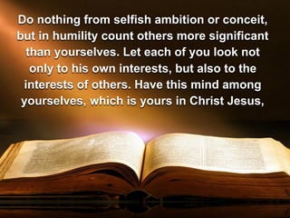 Do nothing from selfish ambition or conceit,
but in humility count others more significant
than yourselves. Let each of you look not
only to his own interests, but also to the
interests of others. Have this mind among
yourselves, which is yours in Christ Jesus,
 
