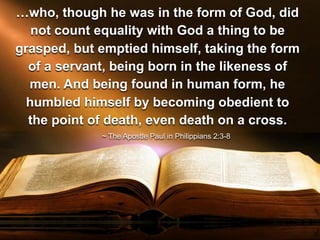 ~ The Apostle Paul in Philippians 2:3-8
…who, though he was in the form of God, did
not count equality with God a thing to be
grasped, but emptied himself, taking the form
of a servant, being born in the likeness of
men. And being found in human form, he
humbled himself by becoming obedient to
the point of death, even death on a cross.
 