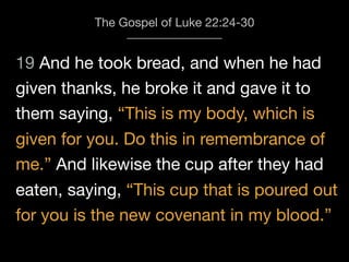 19 And he took bread, and when he had
The Gospel of Luke 22:24-30
given thanks, he broke it and gave it to
them saying, “This is my body, which is
given for you. Do this in remembrance of
me.” And likewise the cup after they had
eaten, saying, “This cup that is poured out
for you is the new covenant in my blood.”
 