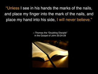 “Unless I see in his hands the marks of the nails,
and place my ﬁnger into the mark of the nails, and
place my hand into his side, I will never believe.”
~ Thomas the “Doubting Disciple”
in the Gospel of John 20:24-29
 