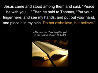 Jesus came and stood among them and said, “Peace
be with you….” Then he said to Thomas, “Put your
ﬁnger here, and see my hands; and put out your hand,
and place it in my side. Do not disbelieve, but believe.”
~ Thomas the “Doubting Disciple”
in the Gospel of John 20:24-29
 