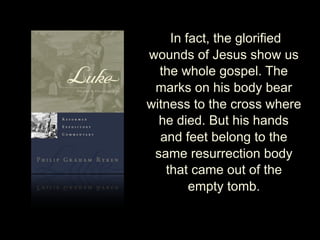 In fact, the glorified
wounds of Jesus show us
the whole gospel. The
marks on his body bear
witness to the cross where
he died. But his hands
and feet belong to the
same resurrection body
that came out of the
empty tomb.
 