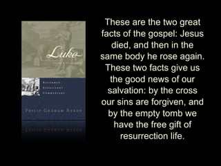 These are the two great
facts of the gospel: Jesus
died, and then in the
same body he rose again.
These two facts give us
the good news of our
salvation: by the cross
our sins are forgiven, and
by the empty tomb we
have the free gift of
resurrection life.
 