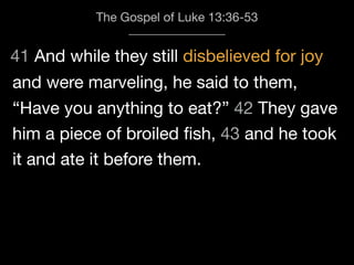 41 And while they still disbelieved for joy
The Gospel of Luke 13:36-53
and were marveling, he said to them,
“Have you anything to eat?” 42 They gave
him a piece of broiled ﬁsh, 43 and he took
it and ate it before them.
 