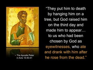 “They put him to death
by hanging him on a
tree, but God raised him
on the third day and
made him to appear…
to us who had been
chosen by God as
eyewitnesses, who ate
and drank with him after
he rose from the dead.”
~ The Apostle Peter
in Acts 10:40-41
 
