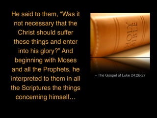 ~ The Gospel of Luke 24:26-27
He said to them, “Was it
not necessary that the
Christ should suffer
these things and enter
into his glory?” And
beginning with Moses
and all the Prophets, he
interpreted to them in all
the Scriptures the things
concerning himself…
 