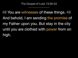 48 You are witnesses of these things. 49
The Gospel of Luke 13:36-53
And behold, I am sending the promise of
my Father upon you. But stay in the city
until you are clothed with power from on
high.
 