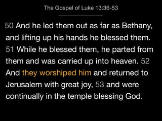 50 And he led them out as far as Bethany,
The Gospel of Luke 13:36-53
and lifting up his hands he blessed them.
51 While he blessed them, he parted from
them and was carried up into heaven. 52
And they worshiped him and returned to
Jerusalem with great joy, 53 and were
continually in the temple blessing God.
 