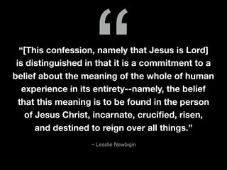 “[This confession, namely that Jesus is Lord]
is distinguished in that it is a commitment to a
belief about the meaning of the whole of human
experience in its entirety--namely, the belief
that this meaning is to be found in the person
of Jesus Christ, incarnate, cruciﬁed, risen,
and destined to reign over all things.”
“
~ Lesslie Newbigin
 