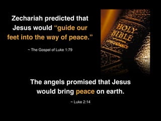 Zechariah predicted that
Jesus would “guide our
feet into the way of peace.”
~ The Gospel of Luke 1:79
The angels promised that Jesus
would bring peace on earth.
~ Luke 2:14
 