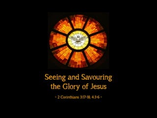 Seeing and Savouring
the Glory of Jesus
!
~ 2 Corinthians 3:17-18; 4:3-6 ~
 