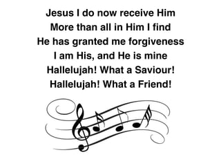 Jesus I do now receive Him
More than all in Him I ﬁnd
He has granted me forgiveness
I am His, and He is mine
Hallelujah! What a Saviour!
Hallelujah! What a Friend!
 