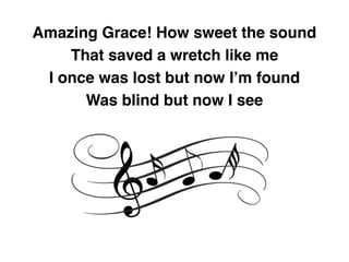 Amazing Grace! How sweet the sound
That saved a wretch like me
I once was lost but now I’m found
Was blind but now I see
 