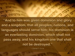 “And to him was given dominion and glory
and a kingdom, that all peoples, nations, and
languages should serve him; his dominion is
an everlasting dominion, which shall not
pass away, and his kingdom one that shall
not be destroyed.”
~ Daniel 7:13-14
 