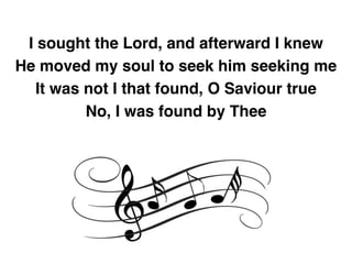 I sought the Lord, and afterward I knew
He moved my soul to seek him seeking me
It was not I that found, O Saviour true
No, I was found by Thee
 