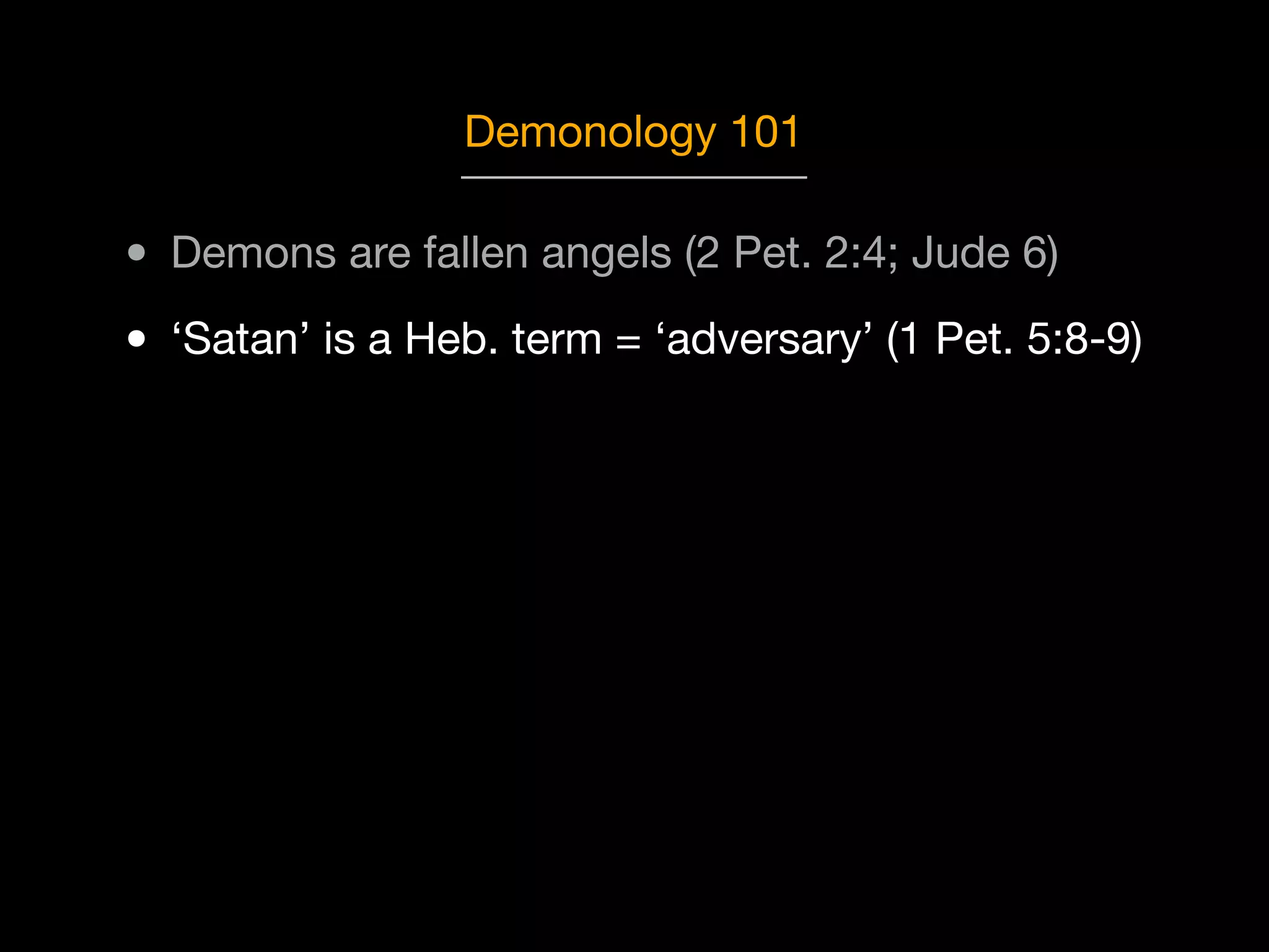 Demonology 101

• Demons are fallen angels (2 Pet. 2:4; Jude 6)
• ‘Satan’ is a Heb. term = ‘adversary’ (1 Pet. 5:8-9)

 